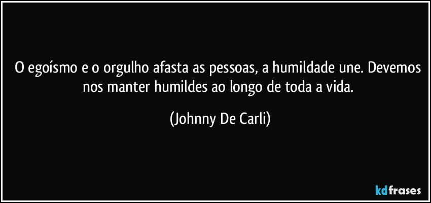 O egoísmo e o orgulho afasta as pessoas, a humildade une. Devemos nos manter humildes ao longo de toda a vida. (Johnny De Carli)