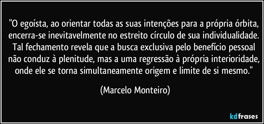 "O egoísta, ao orientar todas as suas intenções para a própria órbita, encerra-se inevitavelmente no estreito círculo de sua individualidade. Tal fechamento revela que a busca exclusiva pelo benefício pessoal não conduz à plenitude, mas a uma regressão à própria interioridade, onde ele se torna simultaneamente origem e limite de si mesmo." (Marcelo Monteiro)