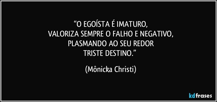 “O EGOÍSTA É IMATURO,
VALORIZA SEMPRE O FALHO E NEGATIVO,
PLASMANDO AO SEU REDOR
TRISTE DESTINO.” (Mônicka Christi)