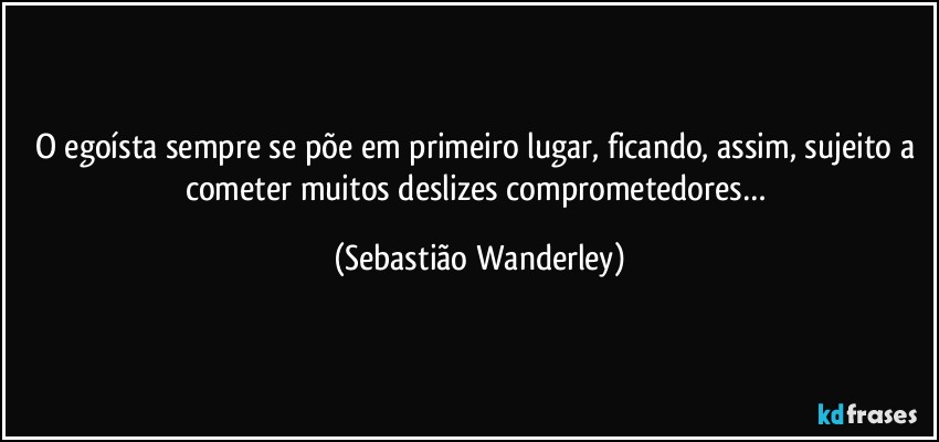 O egoísta sempre se põe em primeiro lugar, ficando, assim, sujeito a cometer muitos deslizes comprometedores… (Sebastião Wanderley)