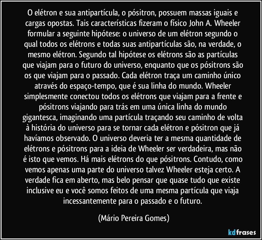 O elétron e sua antipartícula, o pósitron, possuem massas iguais e cargas opostas. Tais características fizeram o físico John A. Wheeler formular a seguinte hipótese: o universo de um elétron segundo o qual todos os elétrons e todas suas antipartículas são, na verdade, o mesmo elétron. Segundo tal hipótese os elétrons são as partículas que viajam para o futuro do universo, enquanto que os pósitrons são os que viajam para o passado. Cada elétron traça um caminho único através do espaço-tempo, que é sua linha do mundo. Wheeler simplesmente conectou todos os elétrons que viajam para a frente e pósitrons viajando para trás em uma única linha do mundo gigantesca, imaginando uma partícula traçando seu caminho de volta à história do universo para se tornar cada elétron e pósitron que já havíamos observado. O universo deveria ter a mesma quantidade de elétrons e pósitrons para a ideia de Wheeler ser verdadeira, mas não é isto que vemos. Há mais elétrons do que pósitrons. Contudo, como vemos apenas uma parte do universo talvez Wheeler esteja certo. A verdade fica em aberto, mas belo pensar que quase tudo que existe inclusive eu e você somos feitos de uma mesma partícula que viaja incessantemente para o passado e o futuro. (Mário Pereira Gomes)