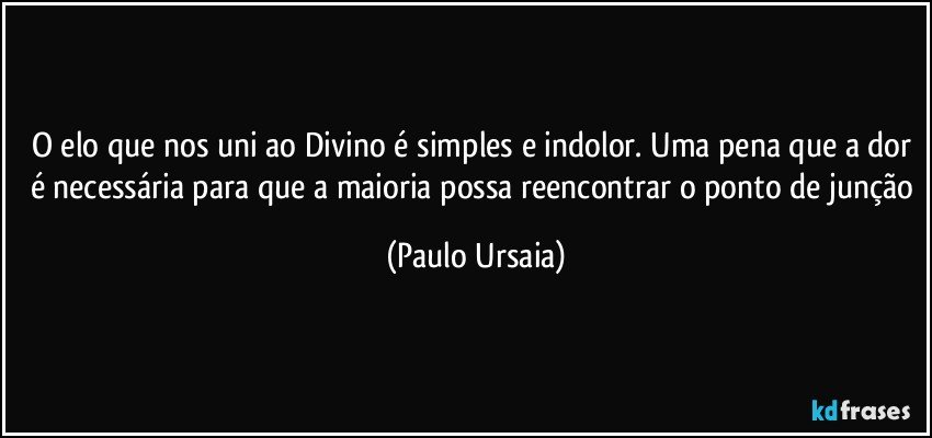 O elo que nos uni ao Divino é simples e indolor. Uma pena que a dor é necessária para que a maioria possa reencontrar o ponto de junção (Paulo Ursaia)