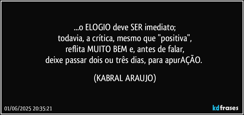 ...o ELOGIO deve SER imediato;
todavia, a crítica, mesmo que "positiva",
reflita MUITO BEM e, antes de falar,
deixe passar dois ou três dias, para apurAÇÃO. (KABRAL ARAUJO)