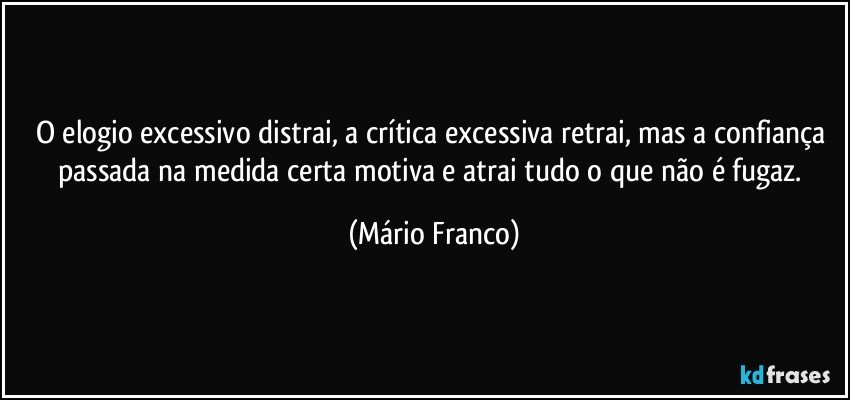 O elogio excessivo distrai, a crítica excessiva retrai, mas a confiança passada na medida certa motiva e atrai tudo o que não é fugaz. (Mário Franco)