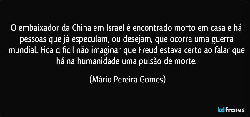 O embaixador da China em Israel é encontrado morto em casa e há pessoas que já especulam, ou desejam, que ocorra uma guerra mundial. Fica difícil não imaginar que Freud estava certo ao falar que há na humanidade uma pulsão de morte. (Mário Pereira Gomes)