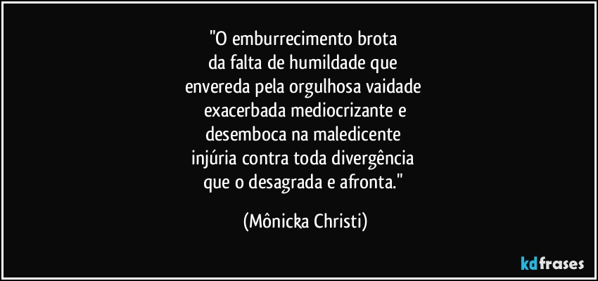 "O emburrecimento brota 
da falta de humildade que 
envereda pela orgulhosa vaidade 
exacerbada mediocrizante e
desemboca na maledicente 
injúria contra toda divergência 
que o desagrada e afronta." (Mônicka Christi)