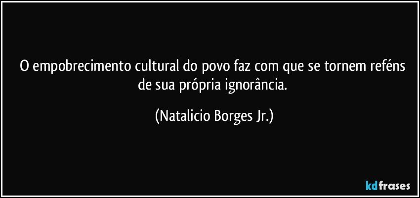 O empobrecimento cultural do povo faz com que se tornem reféns de sua própria ignorância. (Natalicio Borges Jr.)