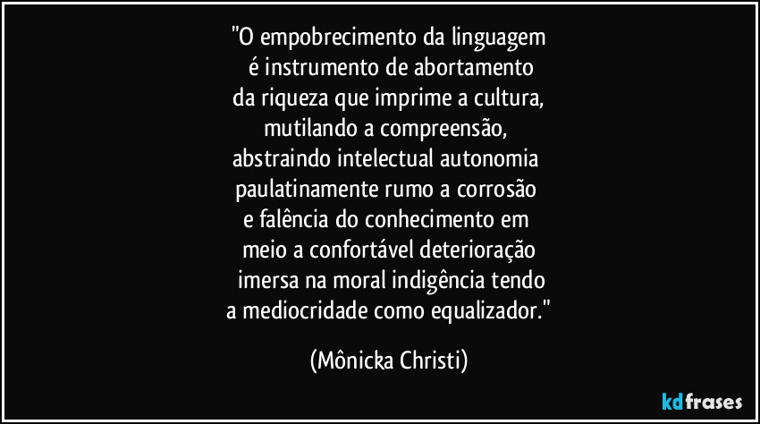 "O empobrecimento da linguagem
 é instrumento de abortamento
 da riqueza que imprime a cultura, 
mutilando a compreensão, 
abstraindo intelectual autonomia 
paulatinamente rumo a corrosão 
e falência  do conhecimento em 
meio a confortável deterioração
 imersa na moral indigência tendo
 a mediocridade como equalizador." (Mônicka Christi)