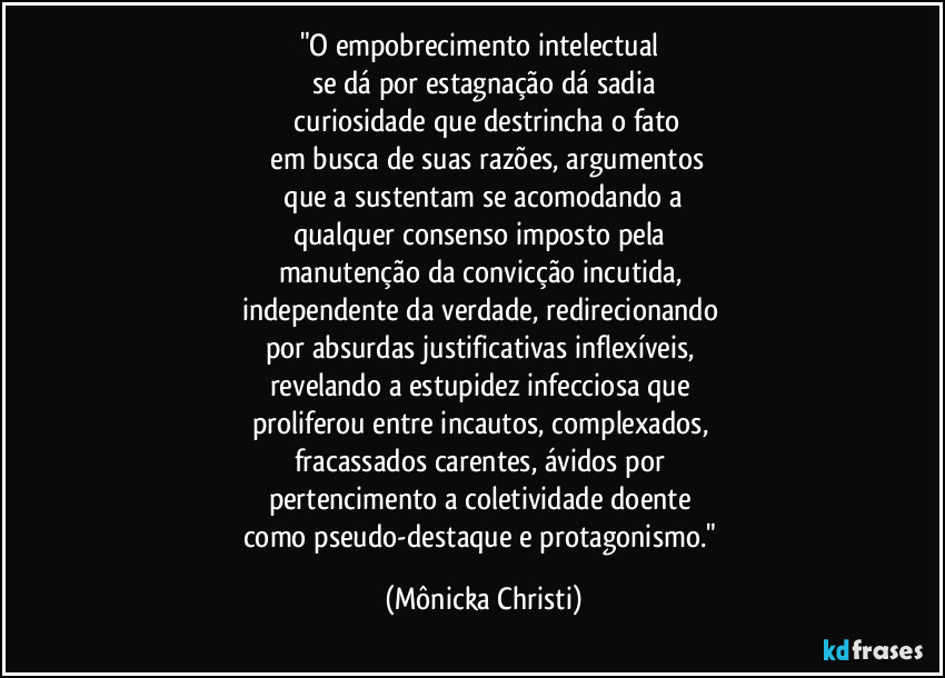 "O empobrecimento intelectual 
se dá por estagnação dá sadia
 curiosidade que destrincha o fato
 em busca de suas razões,  argumentos
 que a sustentam se acomodando a 
qualquer consenso imposto pela 
manutenção da convicção incutida, 
independente da verdade,  redirecionando 
por absurdas justificativas inflexíveis, 
revelando a estupidez infecciosa que 
proliferou entre incautos,  complexados, 
fracassados carentes, ávidos por 
pertencimento a coletividade doente 
como pseudo-destaque e protagonismo." (Mônicka Christi)