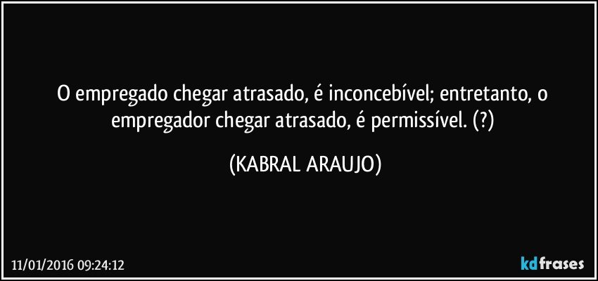 O empregado chegar atrasado, é inconcebível; entretanto, o empregador chegar atrasado, é permissível.  (?) (KABRAL ARAUJO)