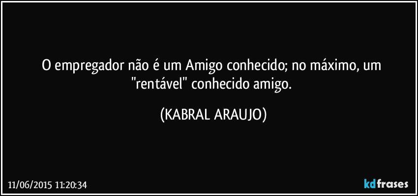 O empregador não é um Amigo conhecido; no máximo, um "rentável" conhecido amigo. (KABRAL ARAUJO)