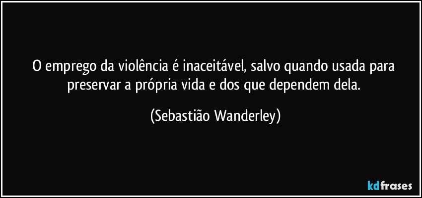 O emprego da violência é inaceitável, salvo  quando usada para preservar a própria vida e dos que dependem dela. (Sebastião Wanderley)