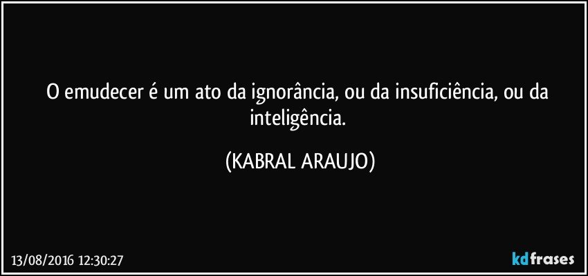 O emudecer é um ato da ignorância, ou da insuficiência, ou da inteligência. (KABRAL ARAUJO)
