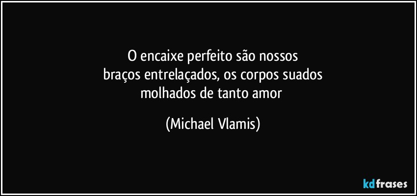 O encaixe perfeito são nossos
braços entrelaçados, os corpos suados
molhados de tanto amor (Michael Vlamis)