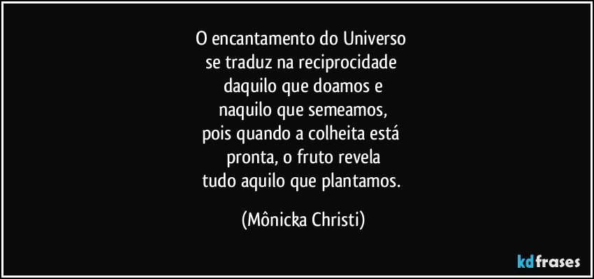 O encantamento do Universo 
se traduz na reciprocidade 
daquilo que doamos e
naquilo que semeamos,
pois quando a colheita está 
pronta, o fruto revela
tudo aquilo que plantamos. (Mônicka Christi)