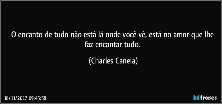 O encanto de tudo não está lá onde você vê, está no amor que lhe faz encantar tudo. (Charles Canela)