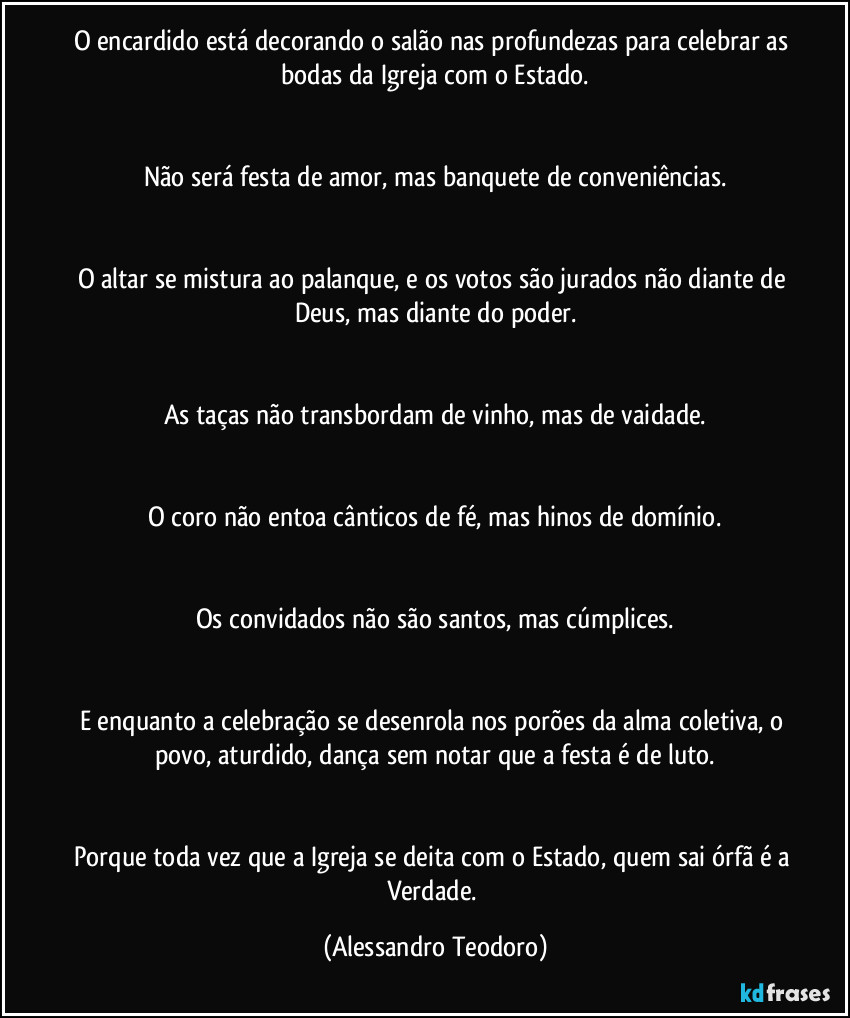 O encardido está decorando o salão nas profundezas para celebrar as bodas da Igreja com o Estado.
Não será festa de amor, mas banquete de conveniências.
O altar se mistura ao palanque, e os votos são jurados não diante de Deus, mas diante do poder.
As taças não transbordam de vinho, mas de vaidade.
O coro não entoa cânticos de fé, mas hinos de domínio.
Os convidados não são santos, mas cúmplices.
E enquanto a celebração se desenrola nos porões da alma coletiva, o povo, aturdido, dança sem notar que a festa é de luto.
Porque toda vez que a Igreja se deita com o Estado, quem sai órfã é a Verdade. (Alessandro Teodoro)