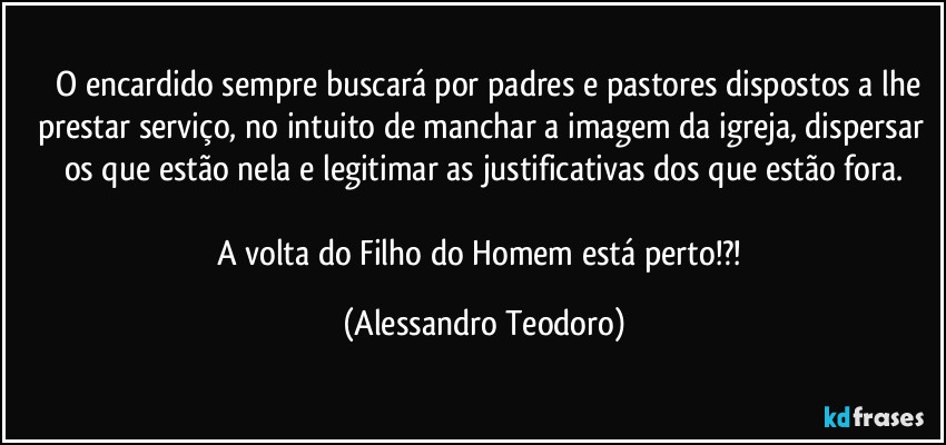 ⁠⁠O encardido sempre buscará por padres e pastores dispostos a lhe prestar serviço, no intuito de manchar a imagem da igreja, dispersar os que estão nela e legitimar as justificativas dos que estão fora.

A volta do Filho do Homem está perto!?! (Alessandro Teodoro)