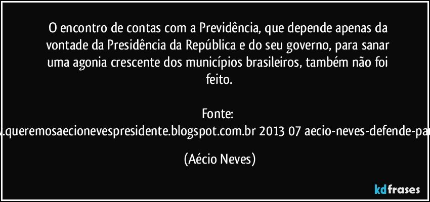 O encontro de contas com a Previdência, que depende apenas da vontade da Presidência da República e do seu governo, para sanar uma agonia crescente dos municípios brasileiros, também não foi feito.

Fonte: http://www.queremosaecionevespresidente.blogspot.com.br/2013/07/aecio-neves-defende-pauta-de.html (Aécio Neves)