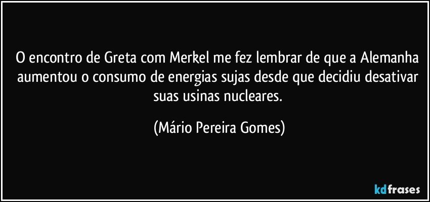 O encontro de Greta com Merkel me fez lembrar de que a Alemanha aumentou o consumo de energias sujas desde que decidiu desativar suas usinas nucleares. (Mário Pereira Gomes)