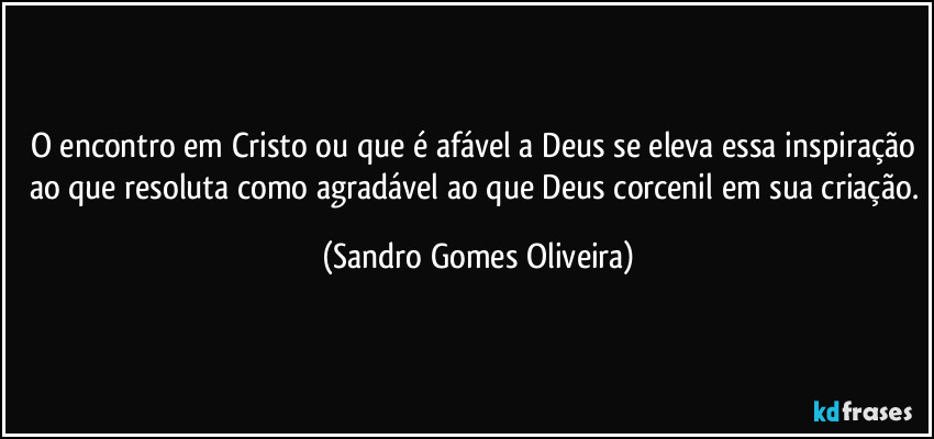 O encontro em Cristo ou que é afável a Deus se eleva essa inspiração ao que resoluta como agradável ao que Deus corcenil em sua criação. (Sandro Gomes Oliveira)