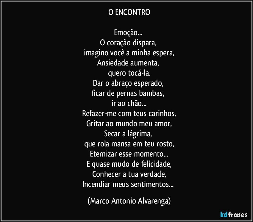 O ENCONTRO

Emoção... 
O coração dispara, 
imagino você a minha espera,
Ansiedade aumenta, 
quero tocá-la.
Dar o abraço esperado, 
ficar de pernas bambas, 
ir ao chão...
Refazer-me com teus carinhos,
Gritar ao mundo meu amor,
Secar a lágrima, 
que rola mansa em teu rosto,
Eternizar esse momento...
E quase mudo de felicidade,
Conhecer a tua verdade,
Incendiar meus sentimentos... (Marco Antonio Alvarenga)