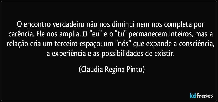 O encontro verdadeiro não nos diminui nem nos completa por carência. Ele nos amplia. O "eu" e o "tu" permanecem inteiros, mas a relação cria um terceiro espaço: um "nós" que expande a consciência, a experiência e as possibilidades de existir. (Claudia Regina Pinto)