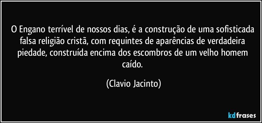 O Engano terrível de nossos dias, é a construção de uma sofisticada falsa religião cristã, com requintes de aparências de verdadeira piedade, construída encima dos escombros de um velho homem caído. (Clavio Jacinto)