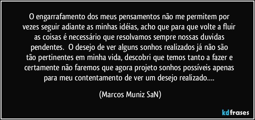 O engarrafamento dos meus pensamentos não me permitem por vezes seguir adiante as minhas idéias, acho que para que volte a fluir as coisas é necessário que resolvamos sempre nossas duvidas pendentes.     O desejo de ver alguns sonhos realizados já não são tão pertinentes em minha vida, descobri que temos tanto a fazer e certamente não faremos que agora projeto sonhos possíveis apenas para meu contentamento de ver um desejo realizado…. (Marcos Muniz SaN)