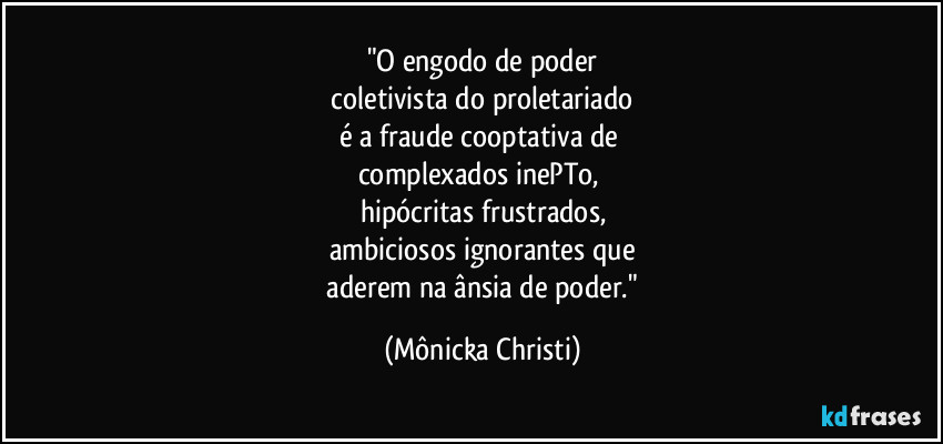 "O engodo de poder
 coletivista do proletariado 
é a fraude cooptativa de 
complexados inePTo, 
hipócritas frustrados,
ambiciosos ignorantes que
 aderem na ânsia de poder." (Mônicka Christi)
