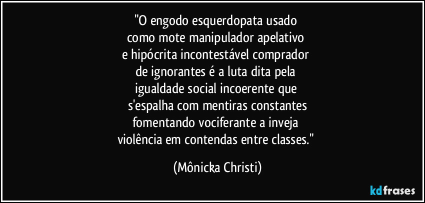 "O engodo esquerdopata usado 
como mote manipulador apelativo 
e hipócrita incontestável comprador 
de ignorantes é a luta dita pela 
igualdade social incoerente que 
s'espalha com mentiras constantes
fomentando vociferante a inveja 
violência em contendas entre classes." (Mônicka Christi)
