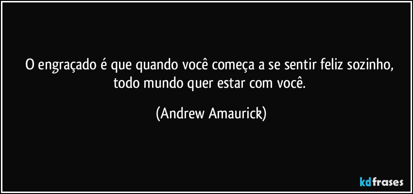 O engraçado é que quando você começa a se sentir feliz sozinho, todo mundo quer estar com você. (Andrew Amaurick)