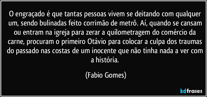 O engraçado é que tantas pessoas vivem se deitando com qualquer um, sendo bulinadas feito corrimão de metrô. Aí, quando se cansam ou entram na igreja para zerar a quilometragem do comércio da carne, procuram o primeiro Otávio para colocar a culpa dos traumas do passado nas costas de um inocente que não tinha nada a ver com a história. (Fabio Gomes)