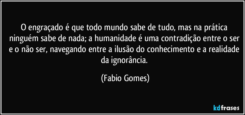 O engraçado é que todo mundo sabe de tudo, mas na prática ninguém sabe de nada; a humanidade é uma contradição entre o ser e o não ser, navegando entre a ilusão do conhecimento e a realidade da ignorância. (Fabio Gomes)
