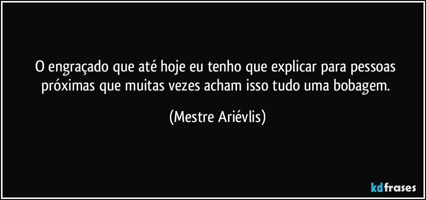 O engraçado que até hoje eu tenho que explicar para pessoas próximas que muitas vezes acham isso tudo uma bobagem. (Mestre Ariévlis)