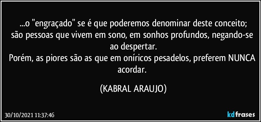 ...o "engraçado" se é que poderemos denominar deste conceito;
são pessoas que vivem em sono, em sonhos profundos, negando-se ao despertar.
Porém, as piores são as que em oníricos pesadelos, preferem NUNCA acordar. (KABRAL ARAUJO)