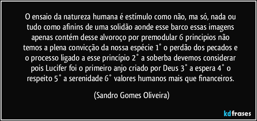 O ensaio da natureza humana é estímulo como não, ma só, nada ou tudo como afinins de uma solidão aonde esse barco essas imagens apenas contém desse alvoroço por premodular 6 principios não temos a plena convicção da nossa espécie 1° o perdão dos pecados e o processo ligado a esse princípio 2° a soberba devemos considerar pois Lucifer foi o primeiro anjo criado por Deus 3° a espera 4° o respeito 5° a serenidade 6° valores humanos mais que financeiros. (Sandro Gomes Oliveira)