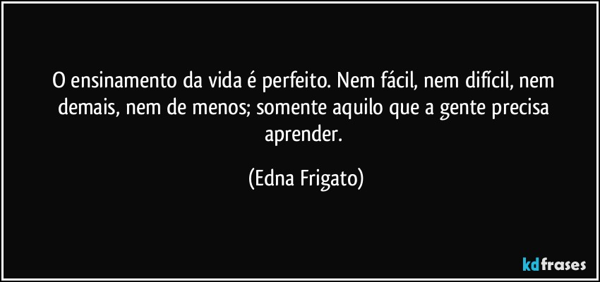 O ensinamento da vida é perfeito. Nem fácil,  nem difícil, nem demais, nem de menos; somente aquilo que a gente precisa aprender. (Edna Frigato)