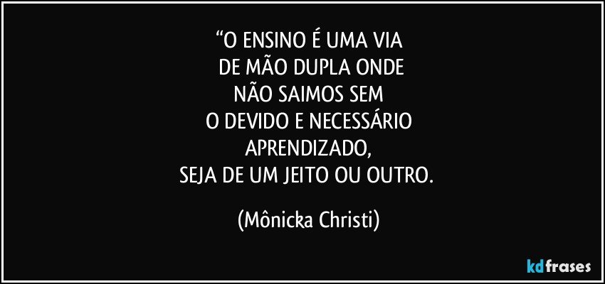 “O ENSINO É UMA VIA
 DE MÃO DUPLA ONDE
 NÃO SAIMOS SEM 
O DEVIDO E NECESSÁRIO
APRENDIZADO,
SEJA DE UM JEITO OU OUTRO. (Mônicka Christi)