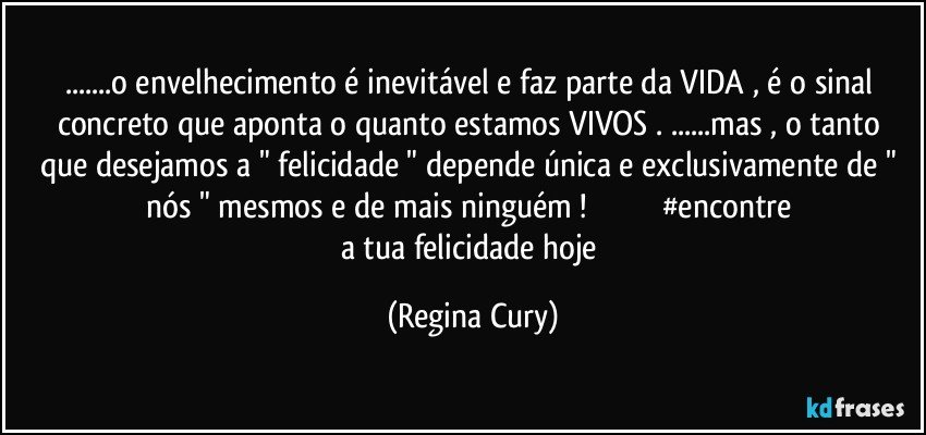 ...o envelhecimento é inevitável  e faz parte da VIDA , é  o sinal   concreto que aponta o quanto  estamos VIVOS . ...mas , o tanto  que desejamos a "  felicidade "  depende única e exclusivamente de " nós " mesmos  e  de mais ninguém !                                   #encontre a tua felicidade hoje (Regina Cury)