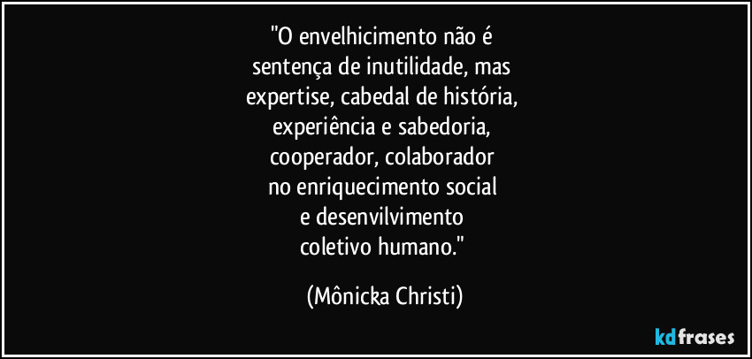 "O envelhicimento não é 
sentença  de inutilidade, mas 
expertise,  cabedal de história, 
experiência e sabedoria, 
cooperador, colaborador  
no enriquecimento social 
e desenvilvimento 
coletivo humano." (Mônicka Christi)