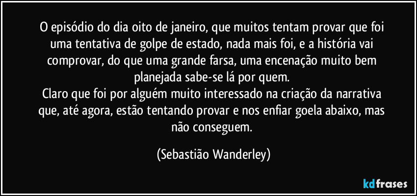 O episódio do dia oito de janeiro, que muitos tentam provar que foi uma tentativa de golpe de estado, nada mais foi, e a história vai comprovar, do que uma grande farsa, uma encenação muito bem planejada sabe-se lá por quem. 
Claro que foi por alguém muito interessado na criação da narrativa que, até agora, estão tentando provar e nos enfiar goela abaixo, mas não conseguem. (Sebastião Wanderley)