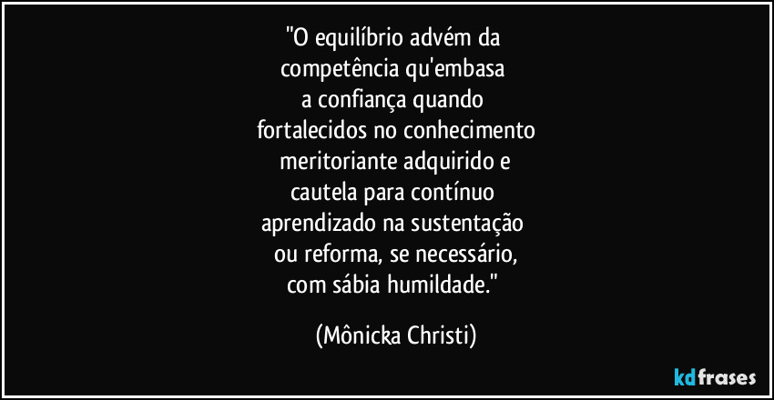 "O equilíbrio advém da 
competência qu'embasa 
a confiança quando 
fortalecidos no conhecimento
 meritoriante adquirido e 
cautela para contínuo 
aprendizado na sustentação 
ou reforma, se necessário,
com sábia humildade." (Mônicka Christi)
