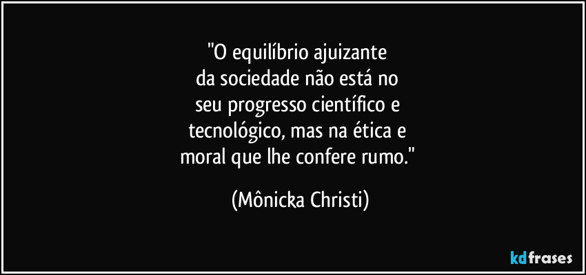 "O equilíbrio ajuizante 
da sociedade não está no 
seu progresso científico e 
tecnológico, mas na ética e 
moral que lhe confere rumo." (Mônicka Christi)