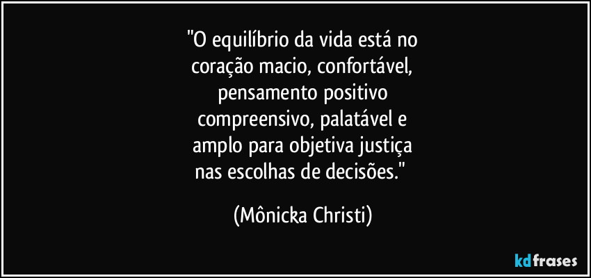 "O equilíbrio da vida está no
coração macio, confortável,
pensamento positivo
compreensivo, palatável e
amplo para objetiva justiça
nas escolhas de decisões." (Mônicka Christi)