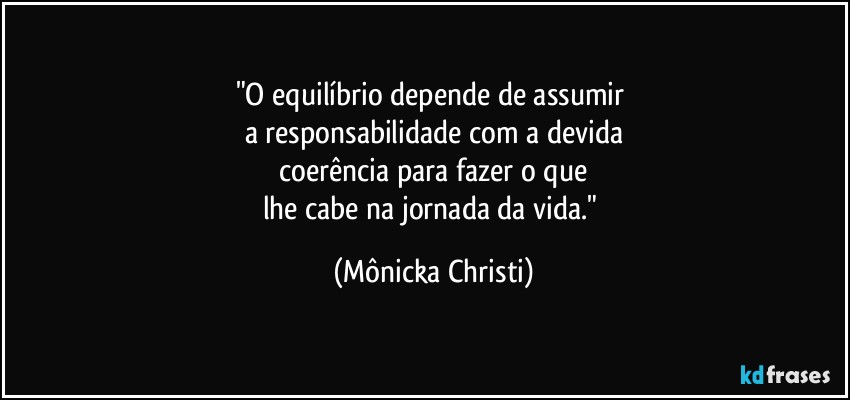 "O equilíbrio depende de assumir 
a responsabilidade com a devida
 coerência para fazer o que 
lhe cabe na jornada da vida." (Mônicka Christi)