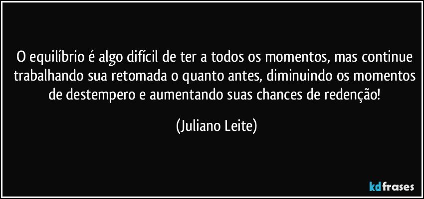 O equilíbrio é algo difícil de ter a todos os momentos, mas continue trabalhando sua retomada o quanto antes, diminuindo os momentos de destempero e aumentando suas chances de redenção! (Juliano Leite)