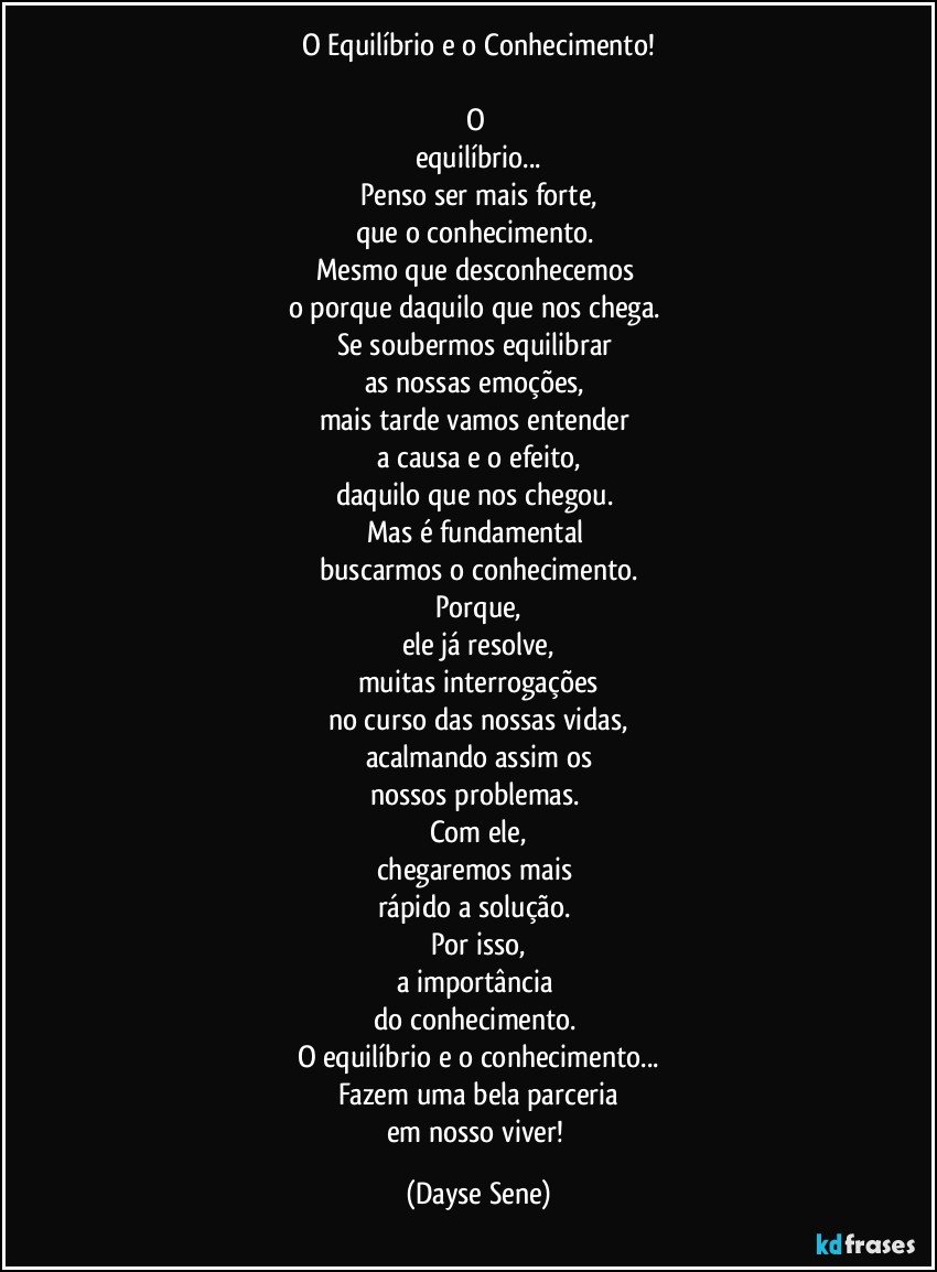 O Equilíbrio e o Conhecimento!

O 
equilíbrio...
Penso ser mais forte,
que o conhecimento. 
Mesmo que desconhecemos 
o porque daquilo que nos chega. 
Se soubermos equilibrar 
as nossas emoções, 
mais tarde vamos entender 
a causa e o efeito,
daquilo que nos chegou. 
Mas é fundamental 
buscarmos o conhecimento.
Porque,
ele já resolve,
muitas interrogações
no curso das nossas vidas,
acalmando assim os
nossos problemas. 
Com ele,
chegaremos mais 
rápido a solução. 
Por isso,
a importância 
do conhecimento. 
O equilíbrio e o conhecimento...
Fazem uma bela parceria
em nosso viver! (Dayse Sene)