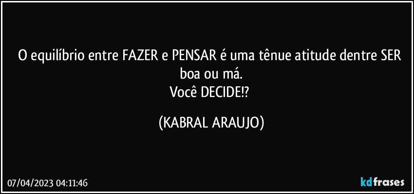 O equilíbrio entre FAZER e PENSAR é uma tênue atitude dentre SER boa ou má.
Você DECIDE!? (KABRAL ARAUJO)