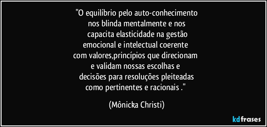 "O equilíbrio pelo auto-conhecimento
nos blinda mentalmente e nos
 capacita elasticidade na gestão
emocional e intelectual coerente 
com valores,princípios que direcionam 
e validam nossas escolhas e 
decisões para resoluções pleiteadas
como pertinentes e racionais ." (Mônicka Christi)